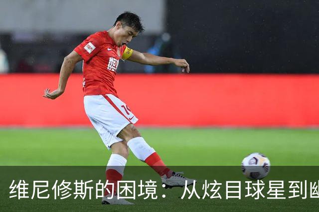 维尼修斯的困境：从炫目球星到幽灵前锋的心路历程